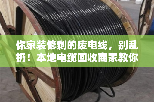 你家装修剩的废电线，别乱扔！本地电缆回收商家教你秒懂型号规格（附真实案例）