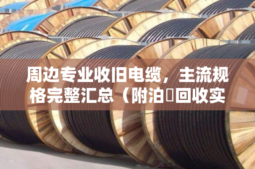 周边专业收旧电缆，主流规格完整汇总（附泊祎回收实战经验）