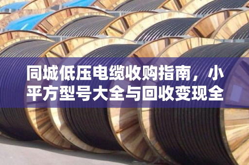 同城低压电缆收购指南，小平方型号大全与回收变现全解析