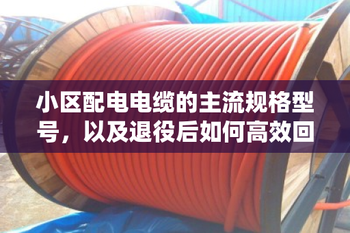 小区配电电缆的主流规格型号，以及退役后如何高效回收处置