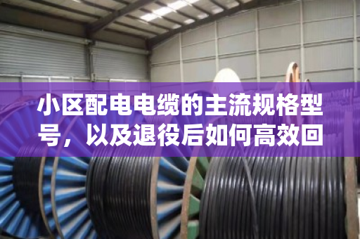 小区配电电缆的主流规格型号，以及退役后如何高效回收处置