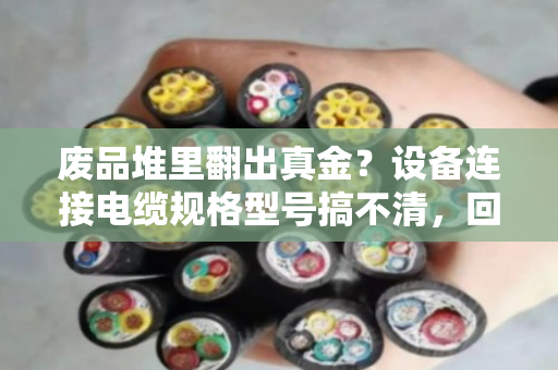 废品堆里翻出真金？设备连接电缆规格型号搞不清，回收盘点就是白忙活