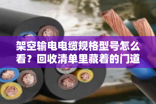 架空输电电缆规格型号怎么看？回收清单里藏着的门道，一次讲透