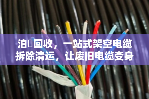 泊祎回收，一站式架空电缆拆除清运，让废旧电缆变身真金白银