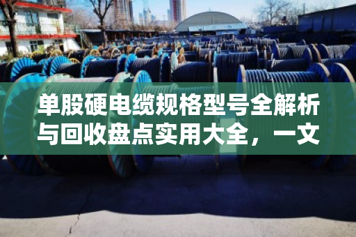 单股硬电缆规格型号全解析与回收盘点实用大全，一文帮你搞懂门道