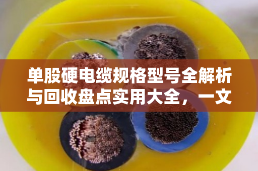 单股硬电缆规格型号全解析与回收盘点实用大全，一文帮你搞懂门道