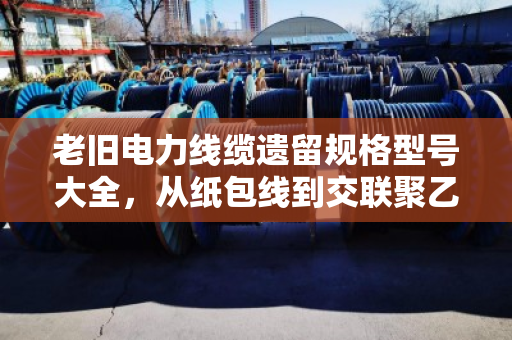 老旧电力线缆遗留规格型号大全，从纸包线到交联聚乙烯，一文看懂老线缆的身份证