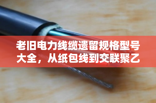 老旧电力线缆遗留规格型号大全，从纸包线到交联聚乙烯，一文看懂老线缆的身份证