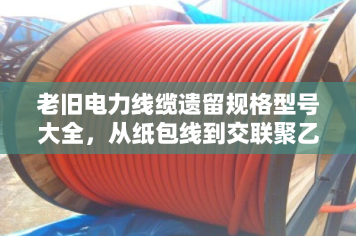 老旧电力线缆遗留规格型号大全，从纸包线到交联聚乙烯，一文看懂老线缆的身份证