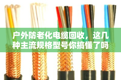 户外防老化电缆回收，这几种主流规格型号你搞懂了吗？老电工手把手教你卖个好价