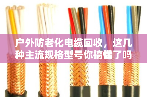 户外防老化电缆回收，这几种主流规格型号你搞懂了吗？老电工手把手教你卖个好价