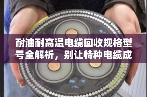 耐油耐高温电缆回收规格型号全解析，别让特种电缆成了废品堆里的糊涂账