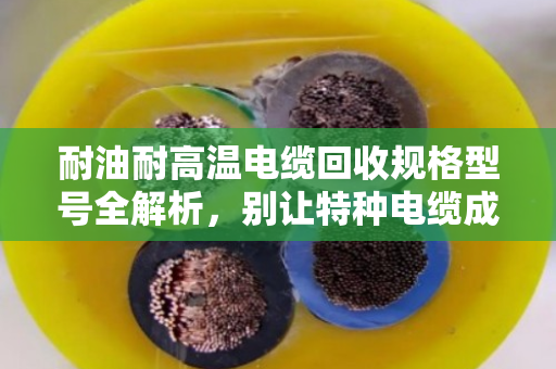 耐油耐高温电缆回收规格型号全解析，别让特种电缆成了废品堆里的糊涂账