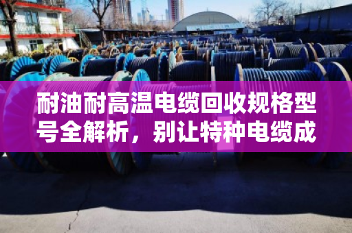 耐油耐高温电缆回收规格型号全解析，别让特种电缆成了废品堆里的糊涂账