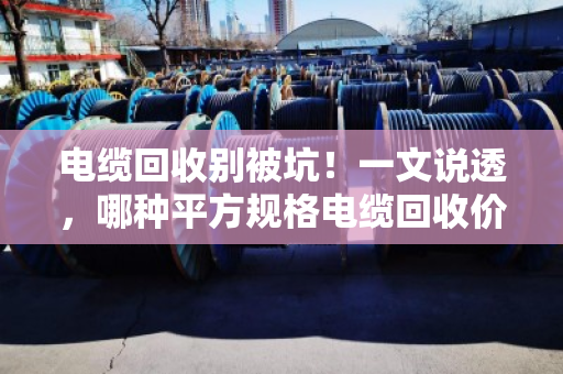 电缆回收别被坑！一文说透，哪种平方规格电缆回收价格最高？