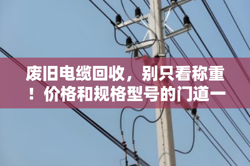 废旧电缆回收，别只看称重！价格和规格型号的门道一次说透