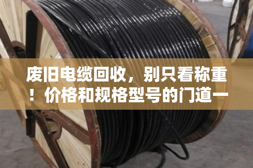 废旧电缆回收，别只看称重！价格和规格型号的门道一次说透