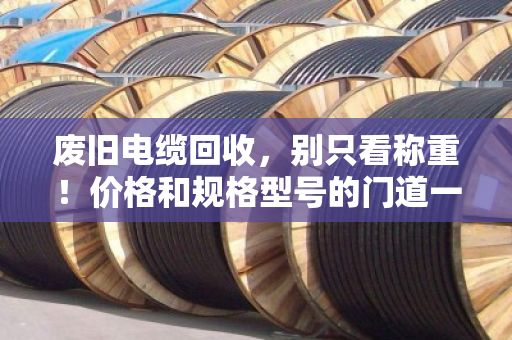 废旧电缆回收，别只看称重！价格和规格型号的门道一次说透