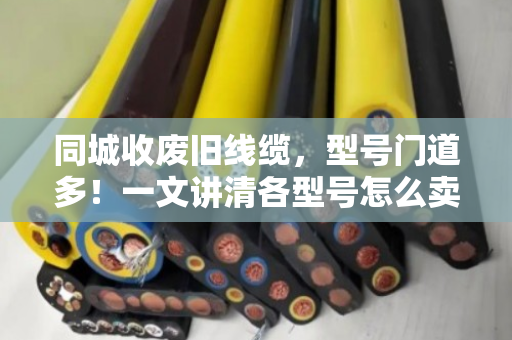 同城收废旧线缆，型号门道多！一文讲清各型号怎么卖，避坑指南来了
