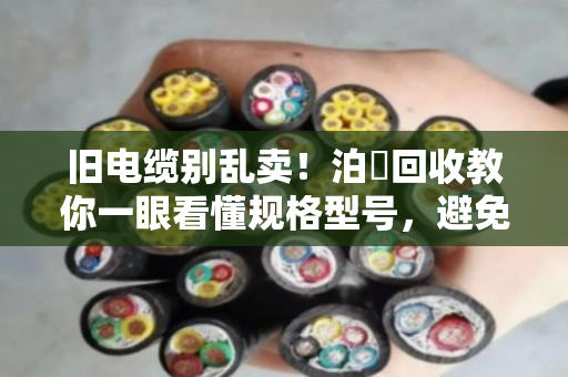 旧电缆别乱卖！泊祎回收教你一眼看懂规格型号，避免被坑