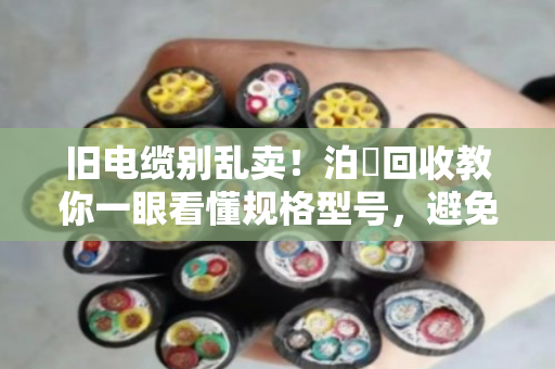 旧电缆别乱卖！泊祎回收教你一眼看懂规格型号，避免被坑