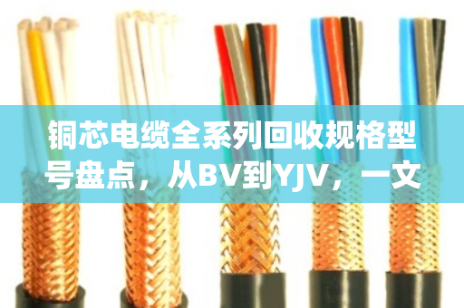 铜芯电缆全系列回收规格型号盘点，从BV到YJV，一文看懂你手里的线值多少钱