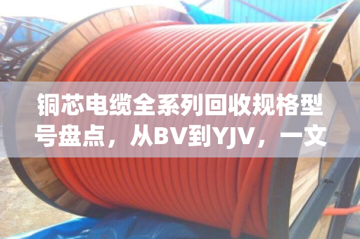 铜芯电缆全系列回收规格型号盘点，从BV到YJV，一文看懂你手里的线值多少钱