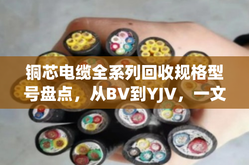 铜芯电缆全系列回收规格型号盘点，从BV到YJV，一文看懂你手里的线值多少钱