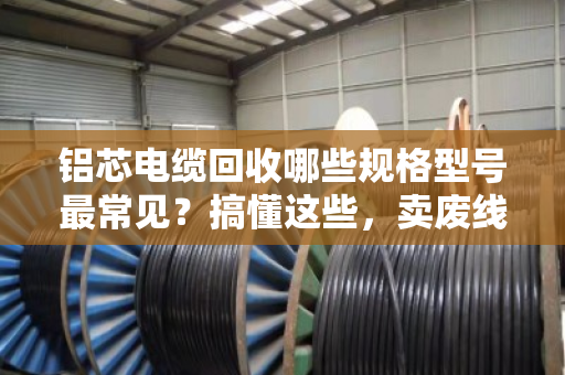 铝芯电缆回收哪些规格型号最常见？搞懂这些，卖废线不吃亏