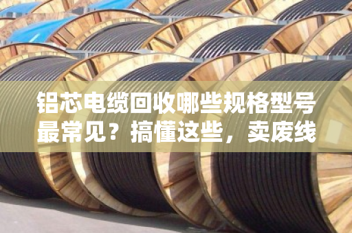 铝芯电缆回收哪些规格型号最常见？搞懂这些，卖废线不吃亏
