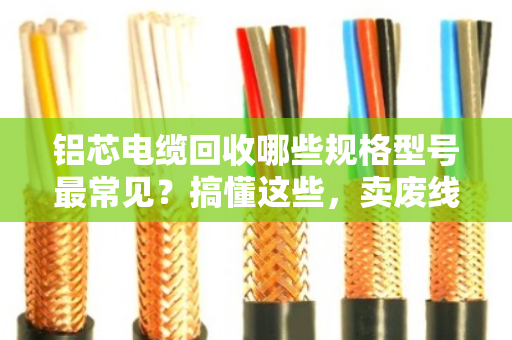 铝芯电缆回收哪些规格型号最常见？搞懂这些，卖废线不吃亏