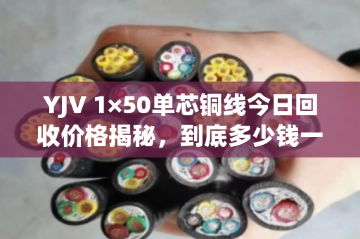 YJV 1×50单芯铜线今日回收价格揭秘，到底多少钱一米？