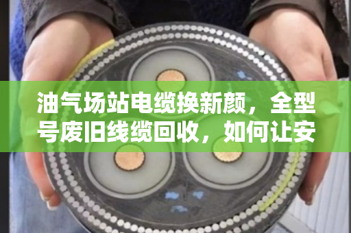 油气场站电缆换新颜，全型号废旧线缆回收，如何让安全与效益双赢？