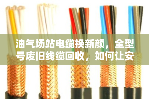 油气场站电缆换新颜，全型号废旧线缆回收，如何让安全与效益双赢？