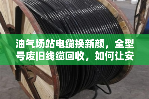 油气场站电缆换新颜，全型号废旧线缆回收，如何让安全与效益双赢？