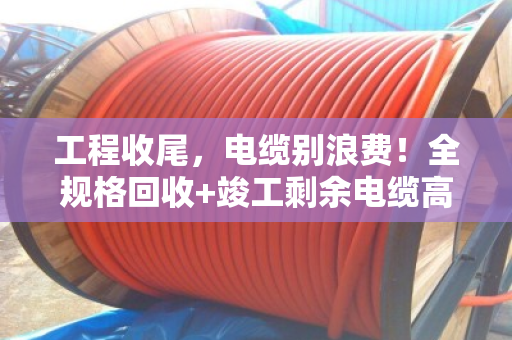 工程收尾，电缆别浪费！全规格回收+竣工剩余电缆高价收购指南