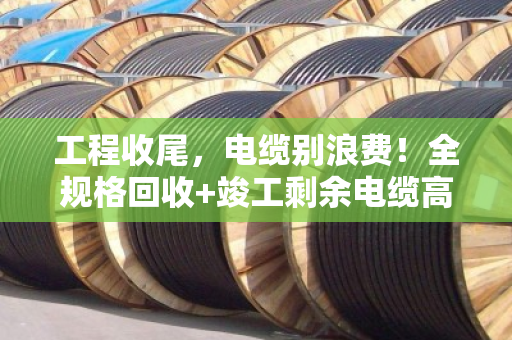 工程收尾，电缆别浪费！全规格回收+竣工剩余电缆高价收购指南
