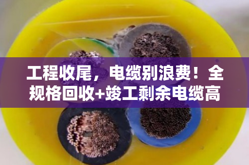 工程收尾，电缆别浪费！全规格回收+竣工剩余电缆高价收购指南