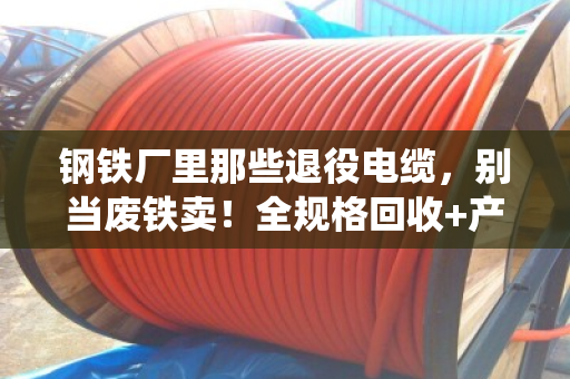 钢铁厂里那些退役电缆，别当废铁卖！全规格回收+产线改造，这笔账得这么算