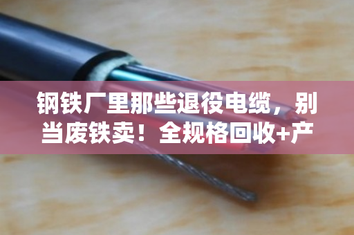 钢铁厂里那些退役电缆，别当废铁卖！全规格回收+产线改造，这笔账得这么算