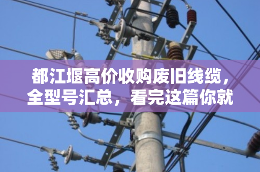 都江堰高价收购废旧线缆，全型号汇总，看完这篇你就知道怎么卖最划算