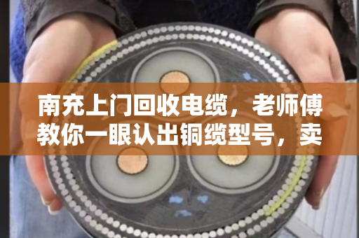 南充上门回收电缆，老师傅教你一眼认出铜缆型号，卖得明白不踩坑