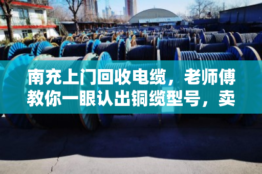 南充上门回收电缆，老师傅教你一眼认出铜缆型号，卖得明白不踩坑