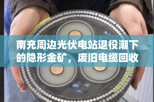 南充周边光伏电站退役潮下的隐形金矿，废旧电缆回收全盘梳理
