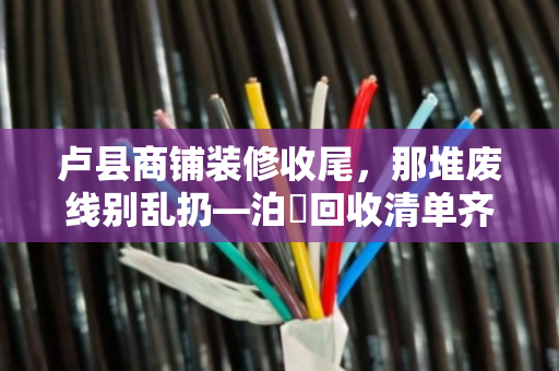 卢县商铺装修收尾，那堆废线别乱扔—泊祎回收清单齐全，上门结账快