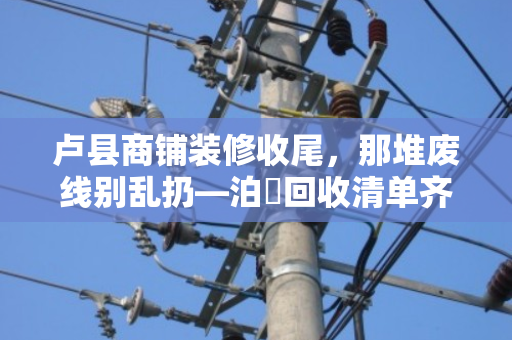 卢县商铺装修收尾，那堆废线别乱扔—泊祎回收清单齐全，上门结账快