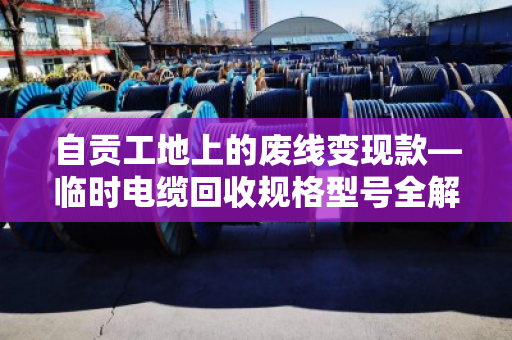 自贡工地上的废线变现款—临时电缆回收规格型号全解析