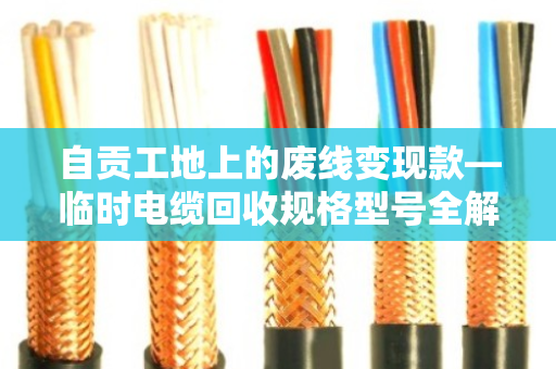 自贡工地上的废线变现款—临时电缆回收规格型号全解析