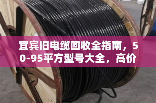 宜宾旧电缆回收全指南，50-95平方型号大全，高价变现就找泊祎回收