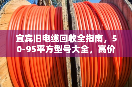 宜宾旧电缆回收全指南，50-95平方型号大全，高价变现就找泊祎回收